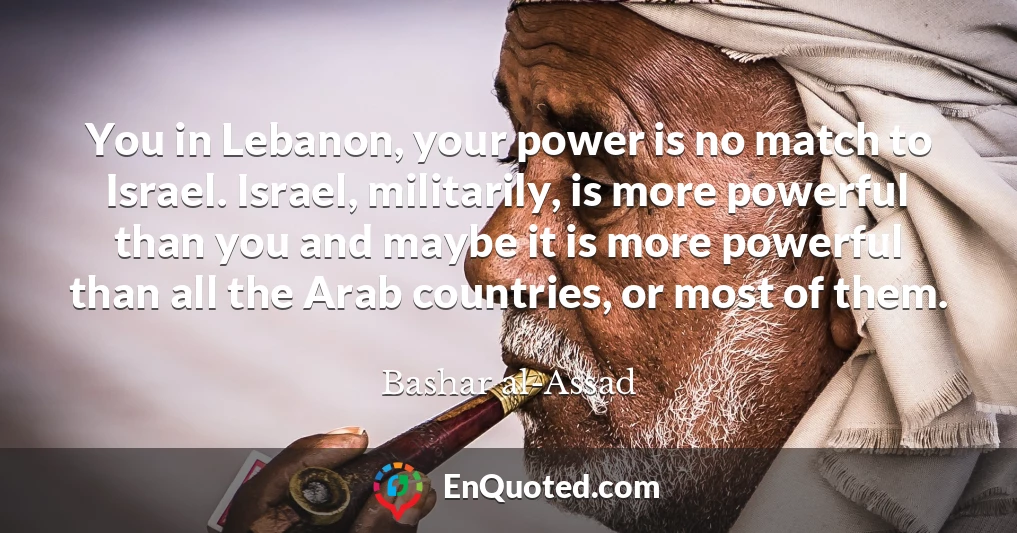 You in Lebanon, your power is no match to Israel. Israel, militarily, is more powerful than you and maybe it is more powerful than all the Arab countries, or most of them.