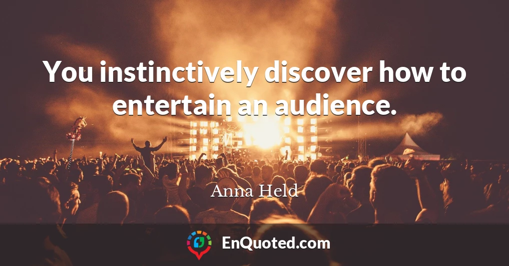 You instinctively discover how to entertain an audience.