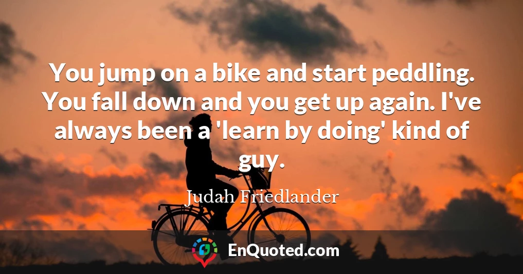 You jump on a bike and start peddling. You fall down and you get up again. I've always been a 'learn by doing' kind of guy.