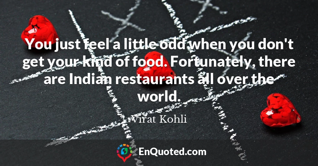You just feel a little odd when you don't get your kind of food. Fortunately, there are Indian restaurants all over the world.