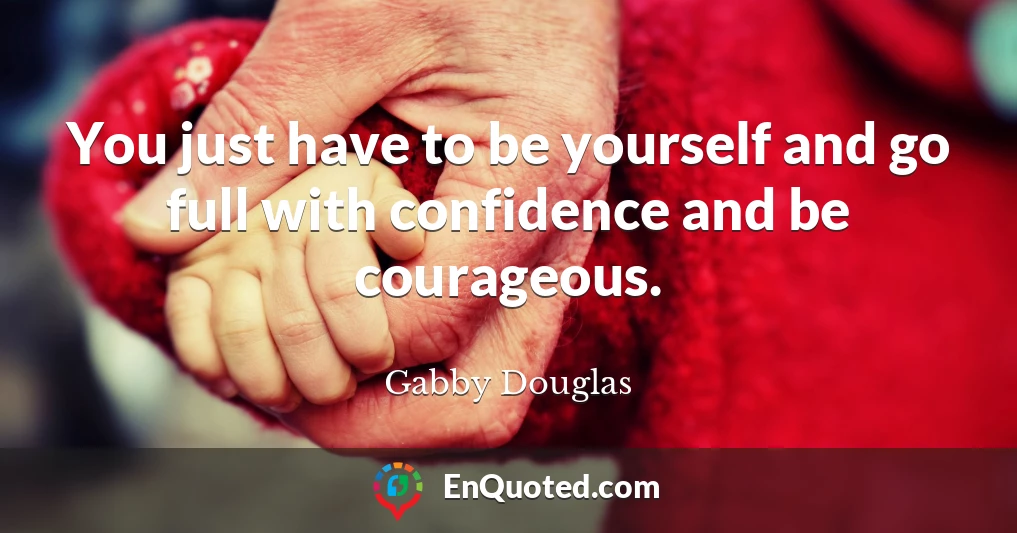 You just have to be yourself and go full with confidence and be courageous.