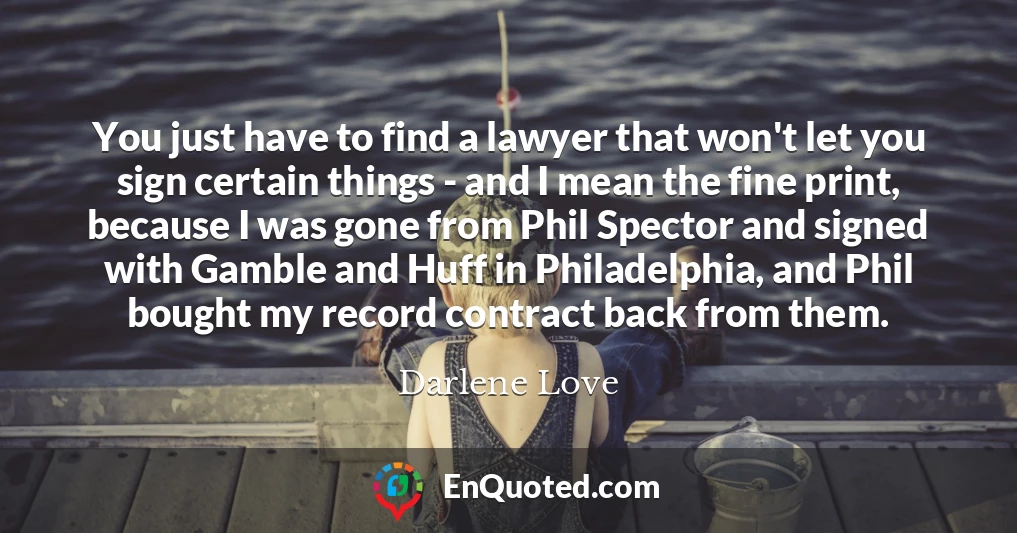 You just have to find a lawyer that won't let you sign certain things - and I mean the fine print, because I was gone from Phil Spector and signed with Gamble and Huff in Philadelphia, and Phil bought my record contract back from them.