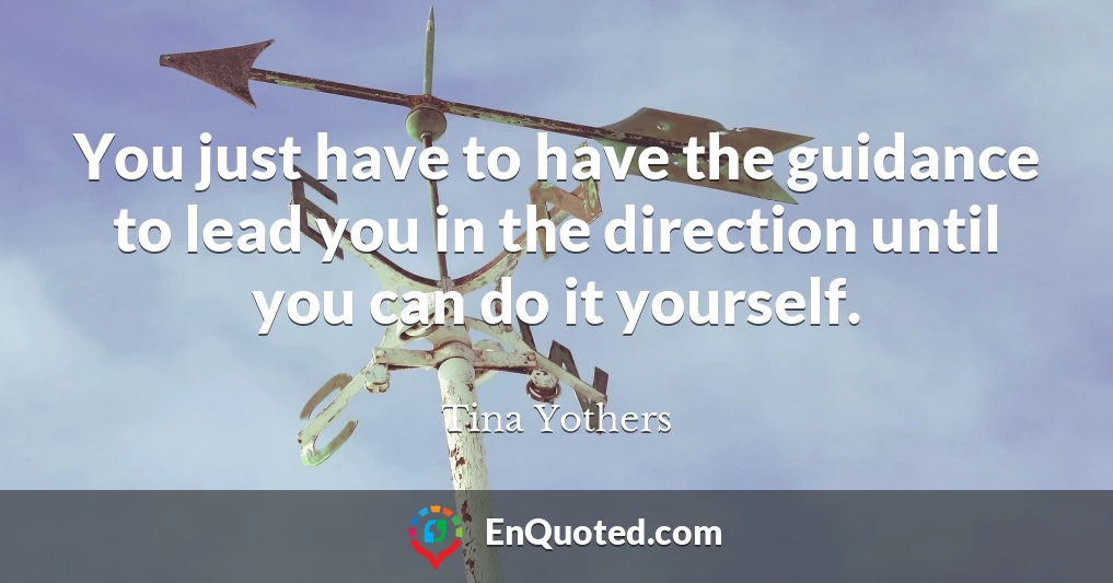 You just have to have the guidance to lead you in the direction until you can do it yourself.
