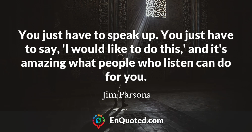 You just have to speak up. You just have to say, 'I would like to do this,' and it's amazing what people who listen can do for you.
