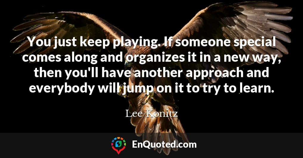 You just keep playing. If someone special comes along and organizes it in a new way, then you'll have another approach and everybody will jump on it to try to learn.
