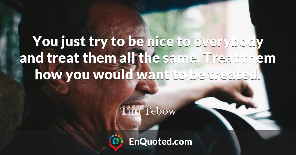 You just try to be nice to everybody and treat them all the same. Treat them how you would want to be treated.