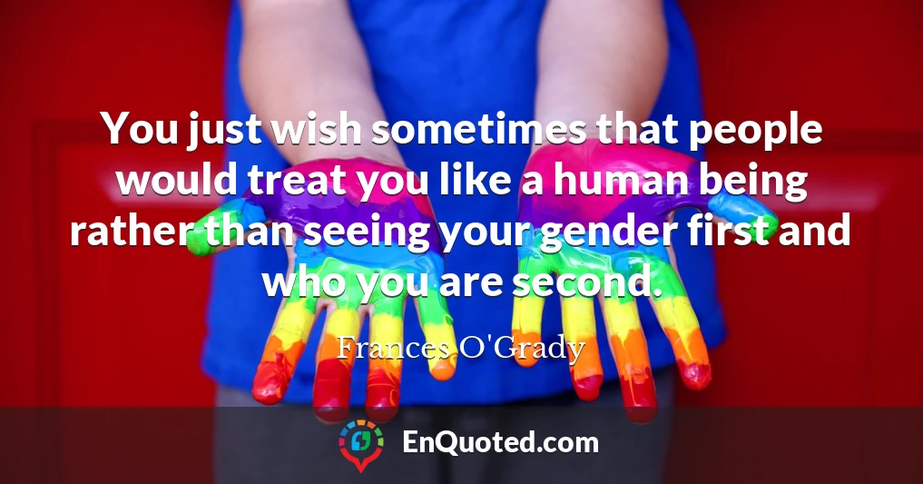 You just wish sometimes that people would treat you like a human being rather than seeing your gender first and who you are second.