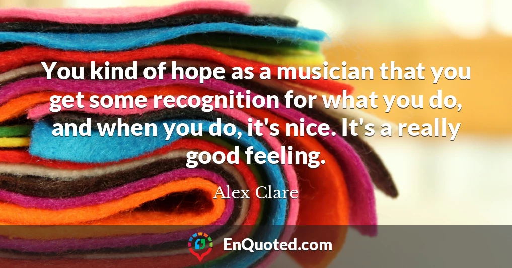 You kind of hope as a musician that you get some recognition for what you do, and when you do, it's nice. It's a really good feeling.