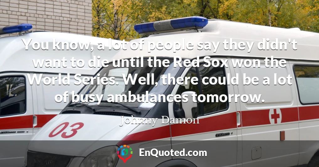 You know, a lot of people say they didn't want to die until the Red Sox won the World Series. Well, there could be a lot of busy ambulances tomorrow.
