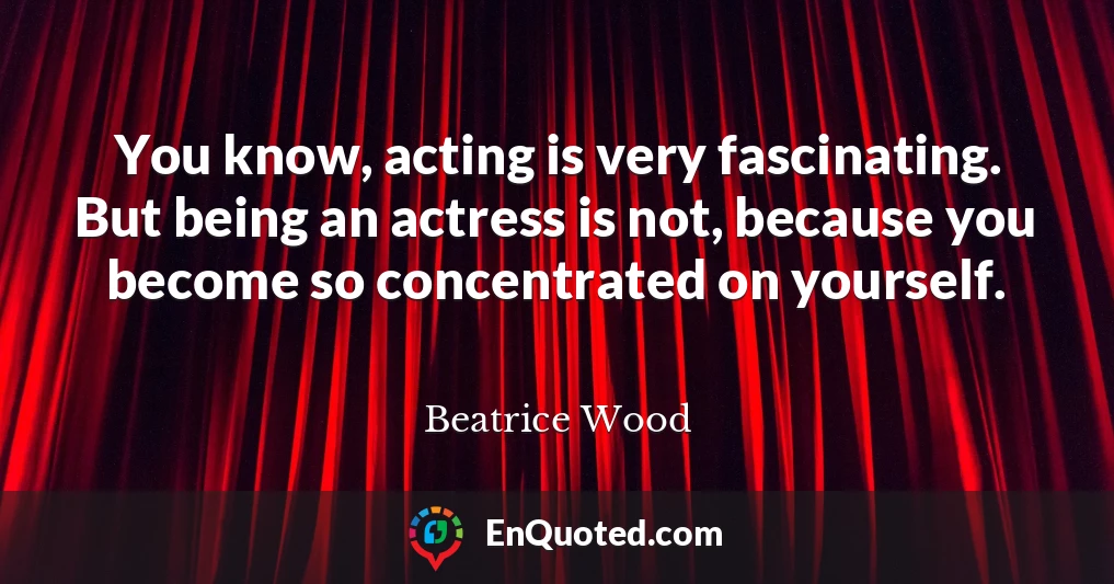You know, acting is very fascinating. But being an actress is not, because you become so concentrated on yourself.