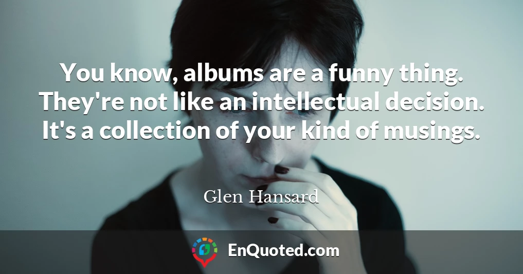 You know, albums are a funny thing. They're not like an intellectual decision. It's a collection of your kind of musings.