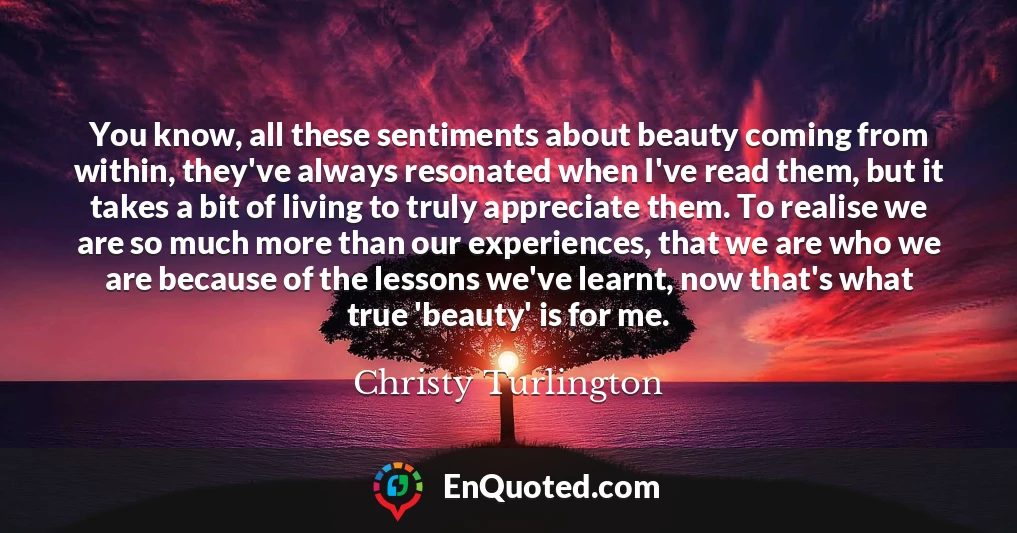 You know, all these sentiments about beauty coming from within, they've always resonated when I've read them, but it takes a bit of living to truly appreciate them. To realise we are so much more than our experiences, that we are who we are because of the lessons we've learnt, now that's what true 'beauty' is for me.