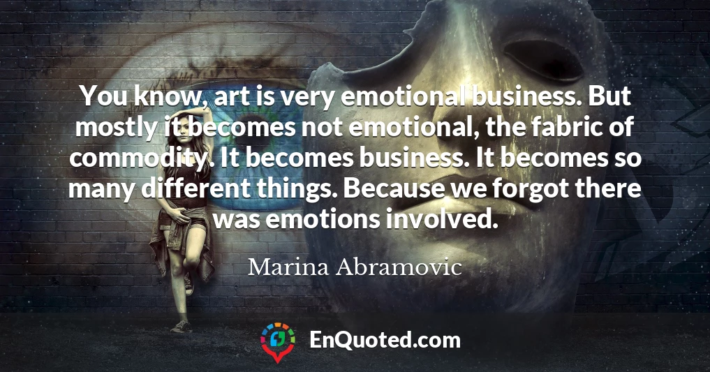 You know, art is very emotional business. But mostly it becomes not emotional, the fabric of commodity. It becomes business. It becomes so many different things. Because we forgot there was emotions involved.