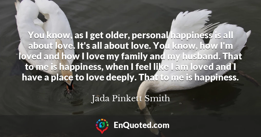 You know, as I get older, personal happiness is all about love. It's all about love. You know, how I'm loved and how I love my family and my husband. That to me is happiness, when I feel like I am loved and I have a place to love deeply. That to me is happiness.