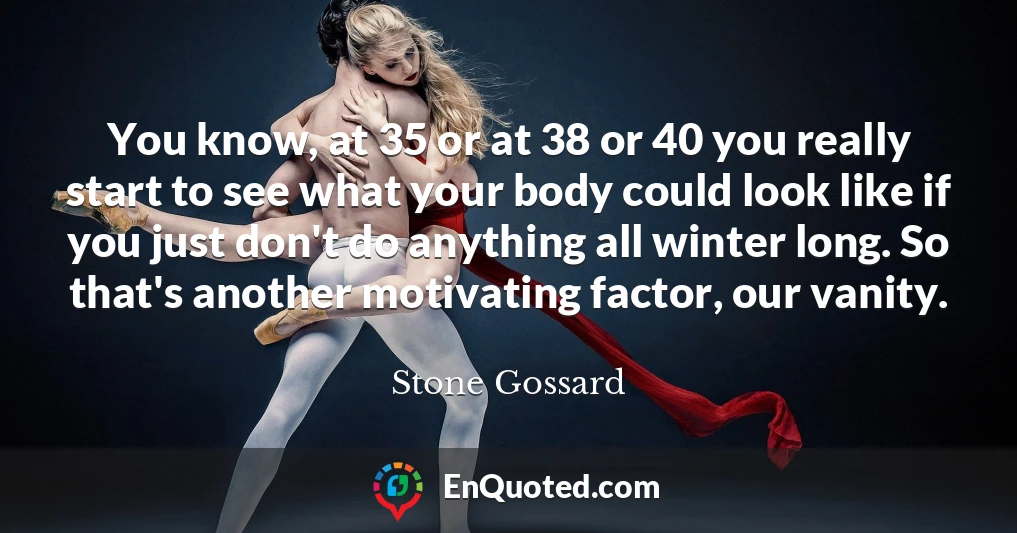 You know, at 35 or at 38 or 40 you really start to see what your body could look like if you just don't do anything all winter long. So that's another motivating factor, our vanity.