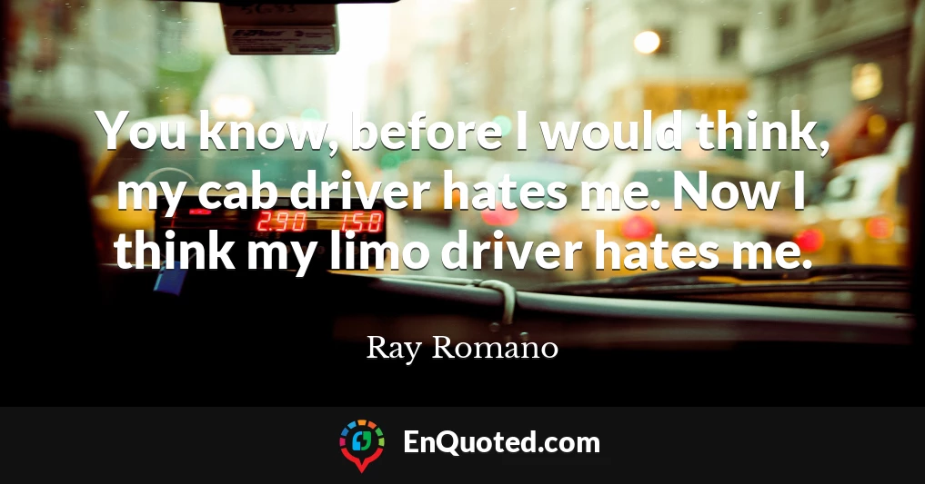 You know, before I would think, my cab driver hates me. Now I think my limo driver hates me.