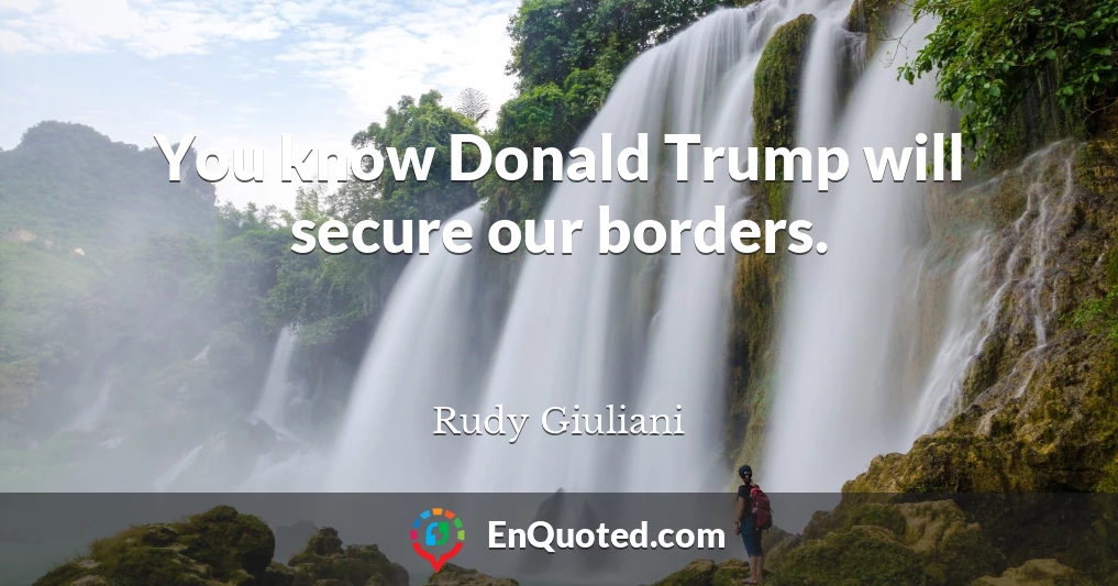 You know Donald Trump will secure our borders.