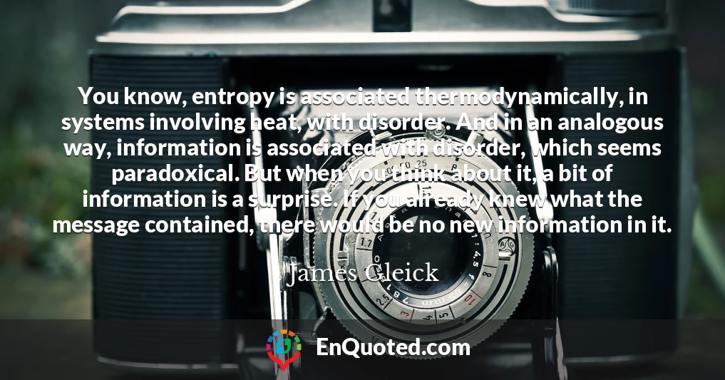 You know, entropy is associated thermodynamically, in systems involving heat, with disorder. And in an analogous way, information is associated with disorder, which seems paradoxical. But when you think about it, a bit of information is a surprise. If you already knew what the message contained, there would be no new information in it.
