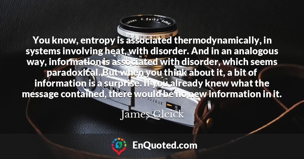 You know, entropy is associated thermodynamically, in systems involving heat, with disorder. And in an analogous way, information is associated with disorder, which seems paradoxical. But when you think about it, a bit of information is a surprise. If you already knew what the message contained, there would be no new information in it.