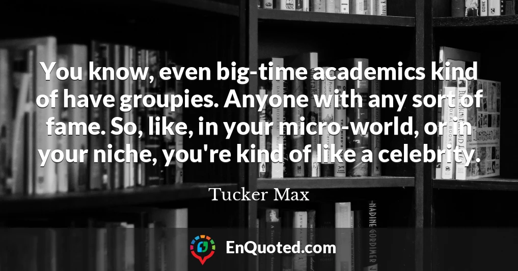 You know, even big-time academics kind of have groupies. Anyone with any sort of fame. So, like, in your micro-world, or in your niche, you're kind of like a celebrity.