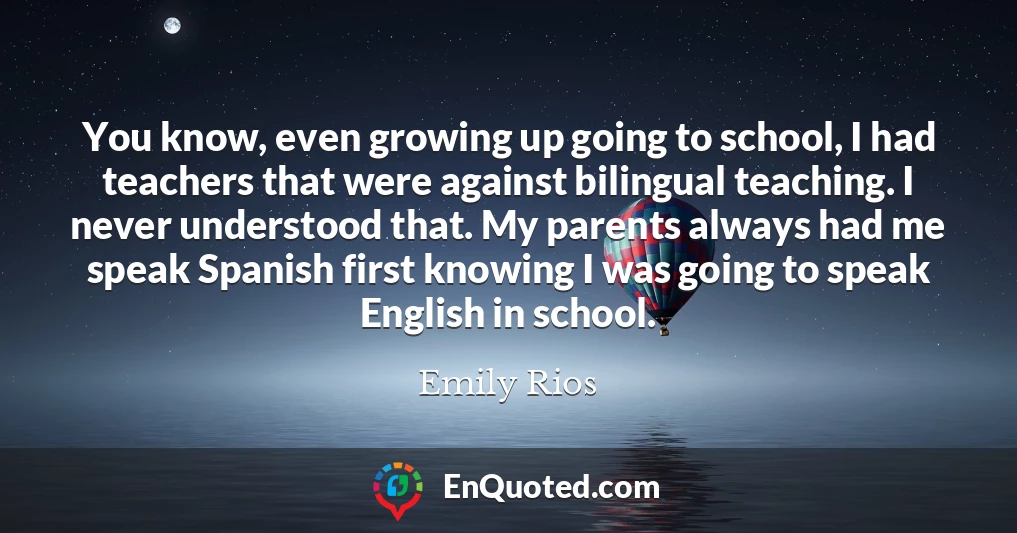 You know, even growing up going to school, I had teachers that were against bilingual teaching. I never understood that. My parents always had me speak Spanish first knowing I was going to speak English in school.