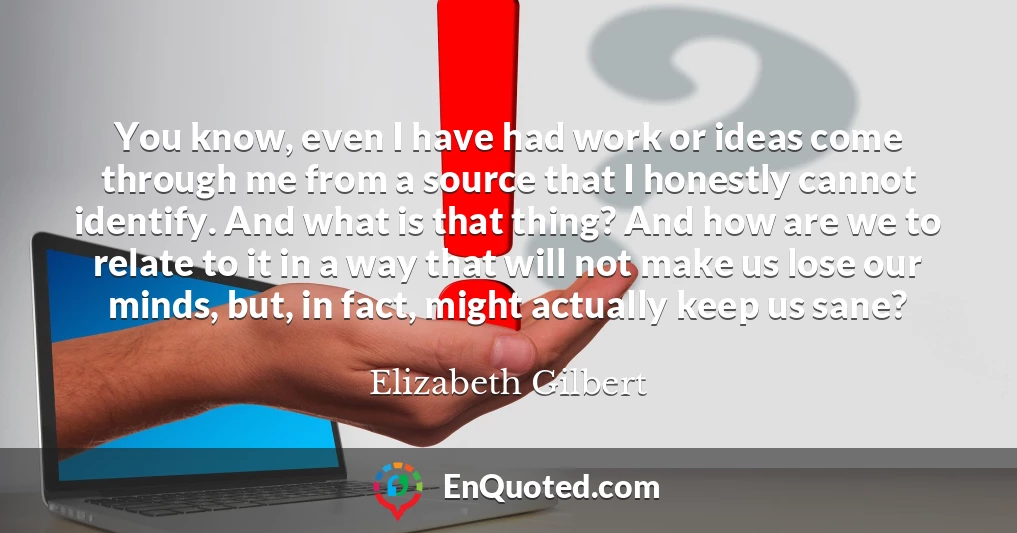 You know, even I have had work or ideas come through me from a source that I honestly cannot identify. And what is that thing? And how are we to relate to it in a way that will not make us lose our minds, but, in fact, might actually keep us sane?