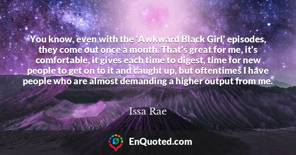You know, even with the 'Awkward Black Girl' episodes, they come out once a month. That's great for me, it's comfortable, it gives each time to digest, time for new people to get on to it and caught up, but oftentimes I have people who are almost demanding a higher output from me.