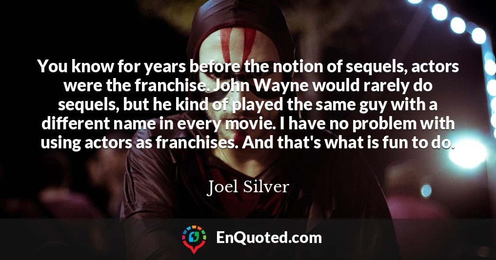 You know for years before the notion of sequels, actors were the franchise. John Wayne would rarely do sequels, but he kind of played the same guy with a different name in every movie. I have no problem with using actors as franchises. And that's what is fun to do.