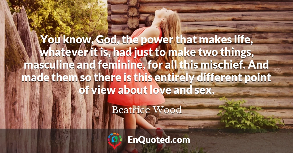 You know, God, the power that makes life, whatever it is, had just to make two things, masculine and feminine, for all this mischief. And made them so there is this entirely different point of view about love and sex.