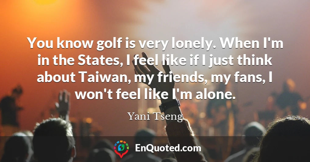 You know golf is very lonely. When I'm in the States, I feel like if I just think about Taiwan, my friends, my fans, I won't feel like I'm alone.