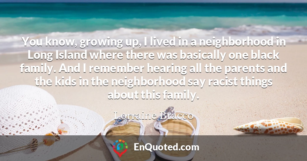 You know, growing up, I lived in a neighborhood in Long Island where there was basically one black family. And I remember hearing all the parents and the kids in the neighborhood say racist things about this family.