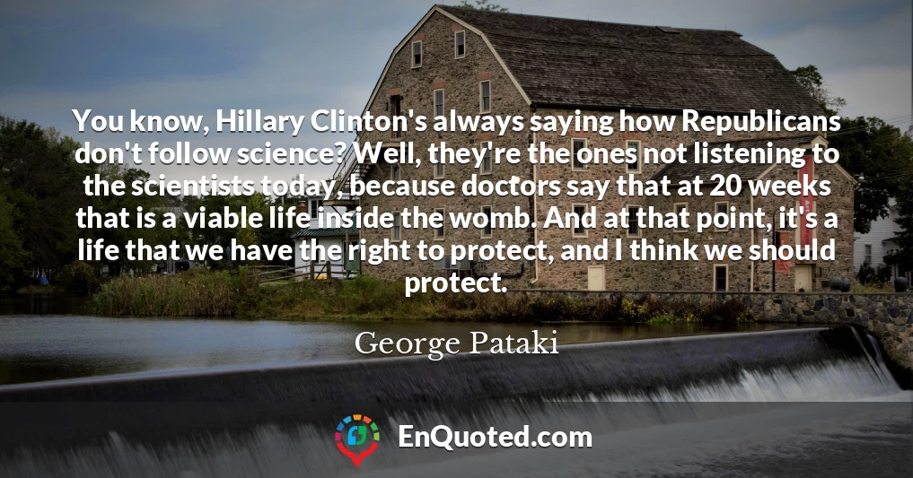 You know, Hillary Clinton's always saying how Republicans don't follow science? Well, they're the ones not listening to the scientists today, because doctors say that at 20 weeks that is a viable life inside the womb. And at that point, it's a life that we have the right to protect, and I think we should protect.