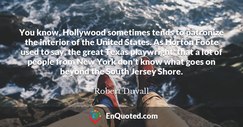 You know, Hollywood sometimes tends to patronize the interior of the United States. As Horton Foote used to say, the great Texas playwright, that a lot of people from New York don't know what goes on beyond the South Jersey Shore.