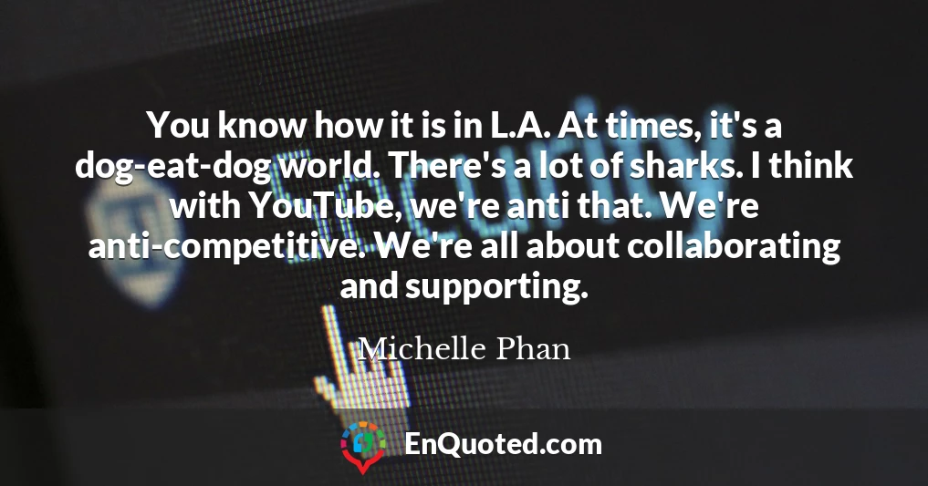 You know how it is in L.A. At times, it's a dog-eat-dog world. There's a lot of sharks. I think with YouTube, we're anti that. We're anti-competitive. We're all about collaborating and supporting.