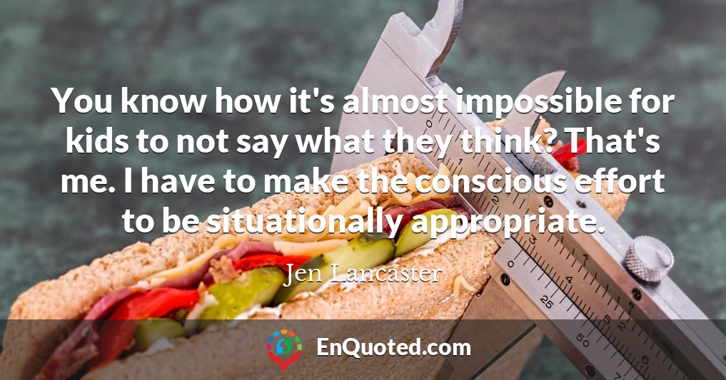 You know how it's almost impossible for kids to not say what they think? That's me. I have to make the conscious effort to be situationally appropriate.