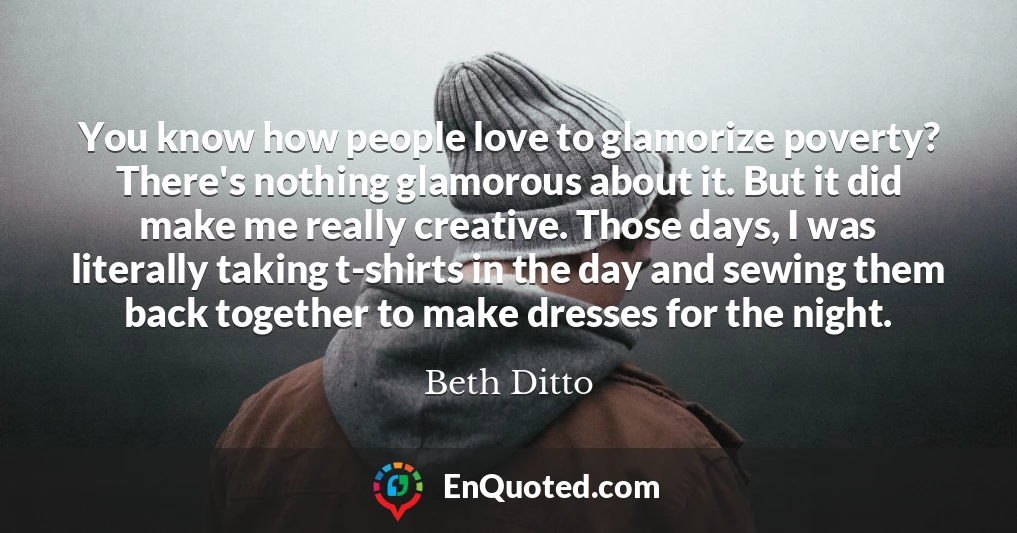 You know how people love to glamorize poverty? There's nothing glamorous about it. But it did make me really creative. Those days, I was literally taking t-shirts in the day and sewing them back together to make dresses for the night.