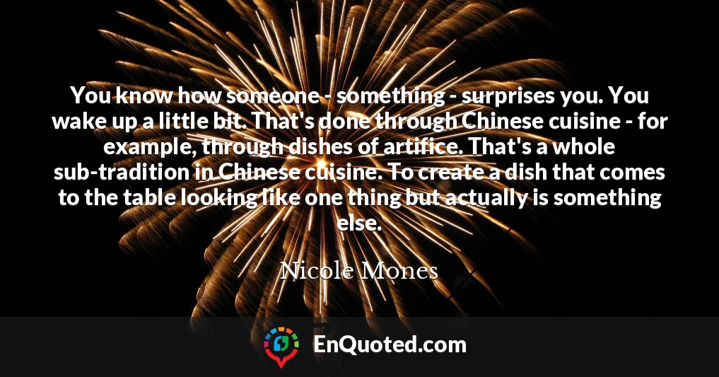 You know how someone - something - surprises you. You wake up a little bit. That's done through Chinese cuisine - for example, through dishes of artifice. That's a whole sub-tradition in Chinese cuisine. To create a dish that comes to the table looking like one thing but actually is something else.