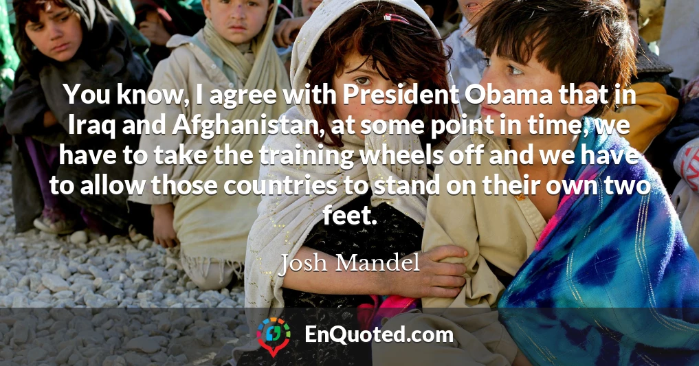 You know, I agree with President Obama that in Iraq and Afghanistan, at some point in time, we have to take the training wheels off and we have to allow those countries to stand on their own two feet.