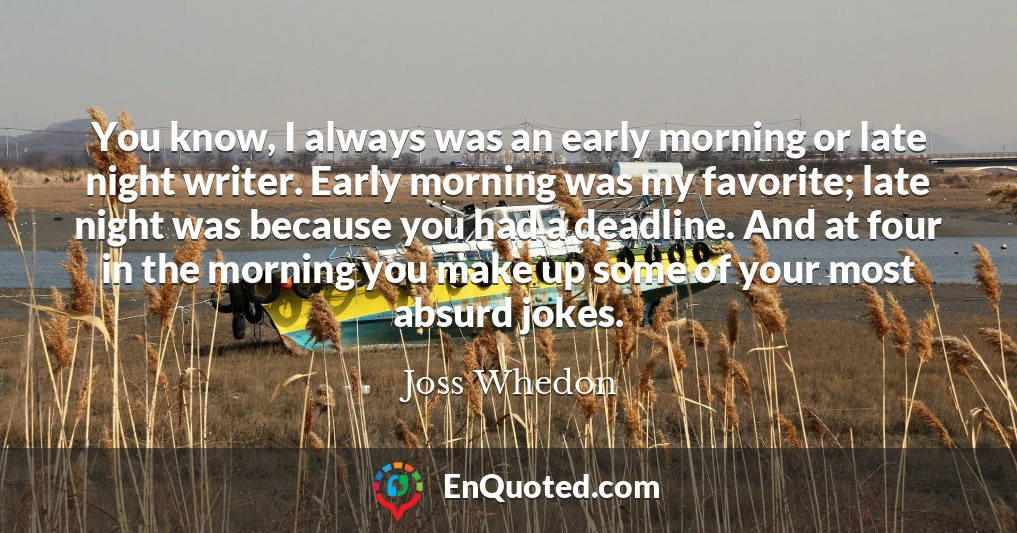 You know, I always was an early morning or late night writer. Early morning was my favorite; late night was because you had a deadline. And at four in the morning you make up some of your most absurd jokes.
