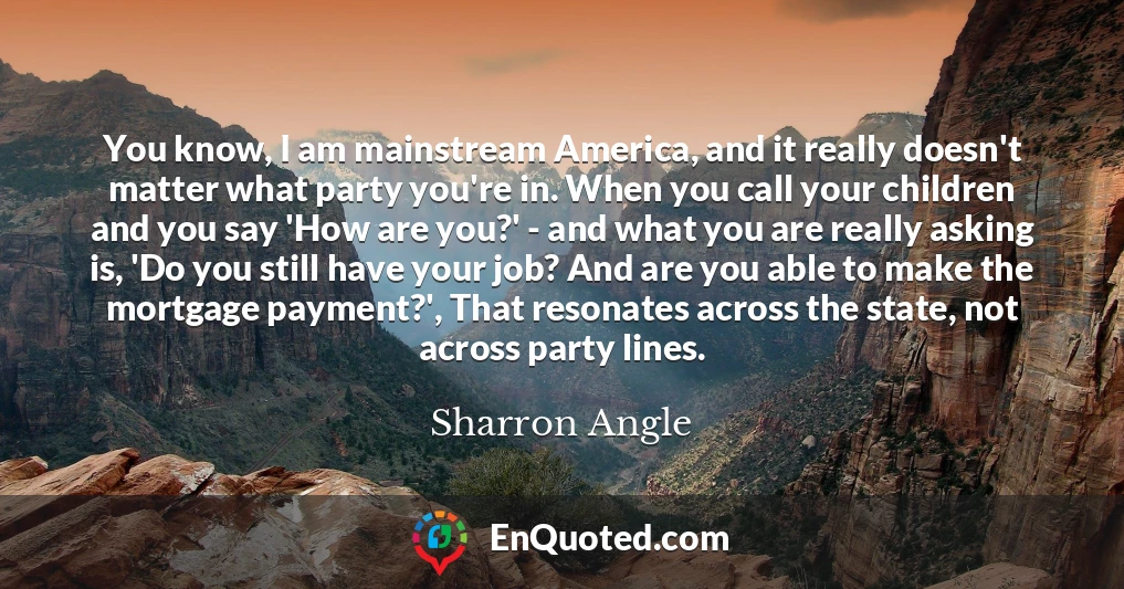 You know, I am mainstream America, and it really doesn't matter what party you're in. When you call your children and you say 'How are you?' - and what you are really asking is, 'Do you still have your job? And are you able to make the mortgage payment?', That resonates across the state, not across party lines.