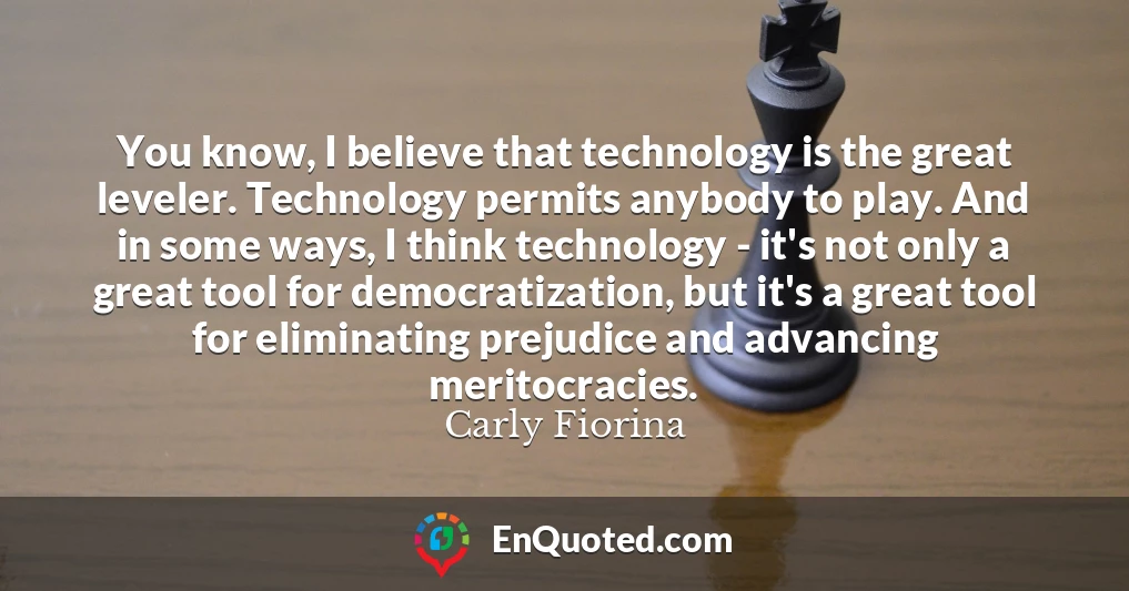 You know, I believe that technology is the great leveler. Technology permits anybody to play. And in some ways, I think technology - it's not only a great tool for democratization, but it's a great tool for eliminating prejudice and advancing meritocracies.