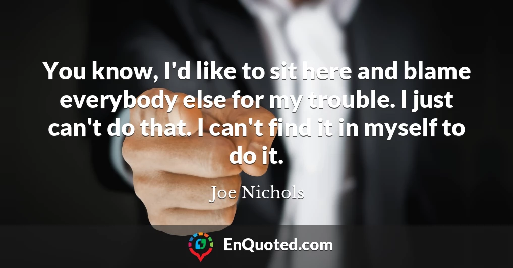 You know, I'd like to sit here and blame everybody else for my trouble. I just can't do that. I can't find it in myself to do it.