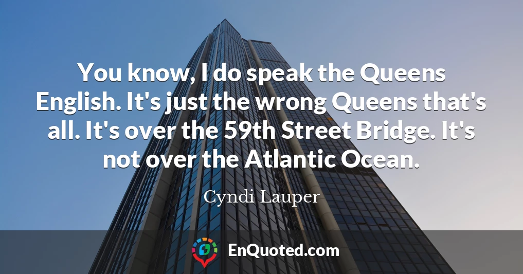 You know, I do speak the Queens English. It's just the wrong Queens that's all. It's over the 59th Street Bridge. It's not over the Atlantic Ocean.