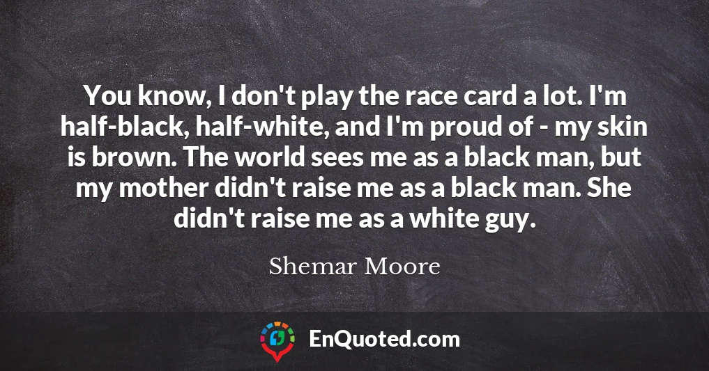 You know, I don't play the race card a lot. I'm half-black, half-white, and I'm proud of - my skin is brown. The world sees me as a black man, but my mother didn't raise me as a black man. She didn't raise me as a white guy.