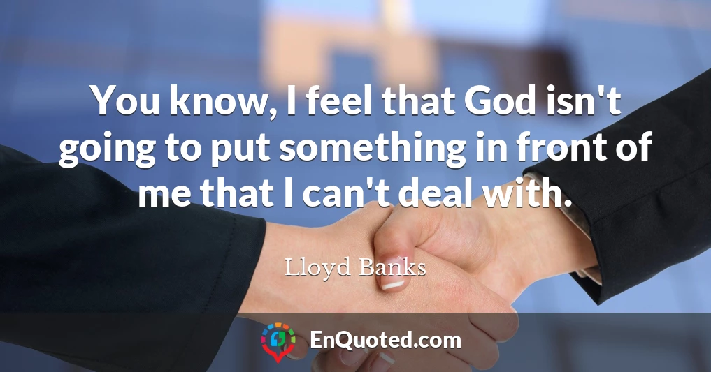 You know, I feel that God isn't going to put something in front of me that I can't deal with.