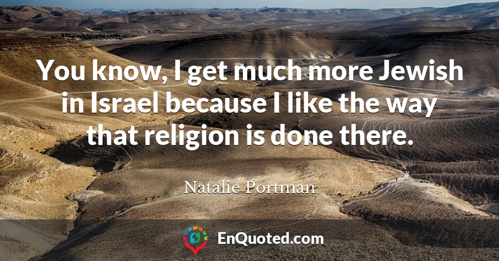 You know, I get much more Jewish in Israel because I like the way that religion is done there.