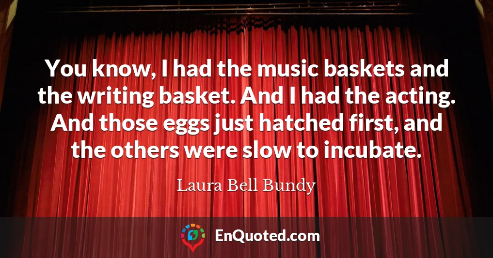 You know, I had the music baskets and the writing basket. And I had the acting. And those eggs just hatched first, and the others were slow to incubate.