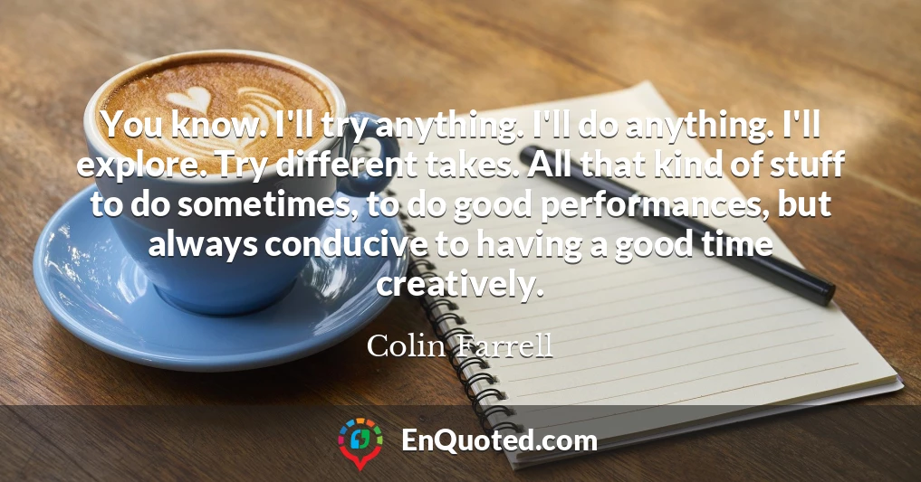 You know. I'll try anything. I'll do anything. I'll explore. Try different takes. All that kind of stuff to do sometimes, to do good performances, but always conducive to having a good time creatively.