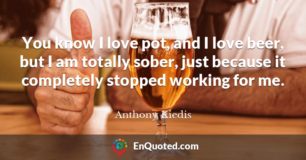 You know I love pot, and I love beer, but I am totally sober, just because it completely stopped working for me.