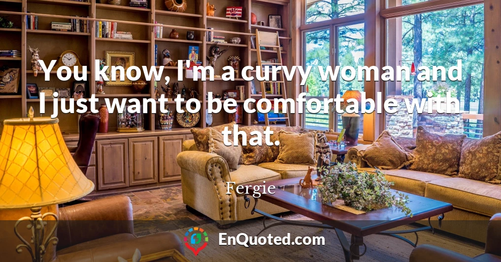You know, I'm a curvy woman and I just want to be comfortable with that.